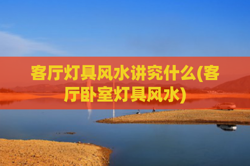 客厅灯具风水讲究什么(客厅卧室灯具风水)