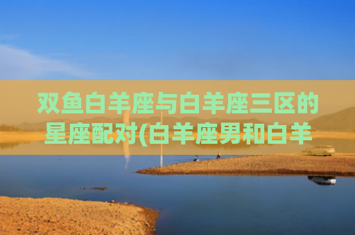 双鱼白羊座与白羊座三区的星座配对(白羊座男和白羊女)