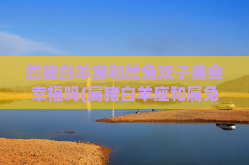 属猪白羊座和属兔双子座会幸福吗(属猪白羊座和属兔处女座)