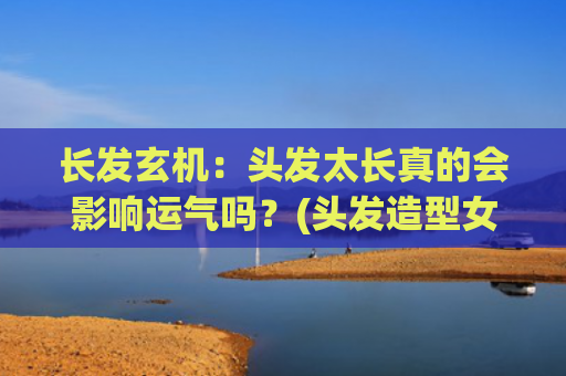 长发玄机：头发太长真的会影响运气吗？(头发造型女中长发)