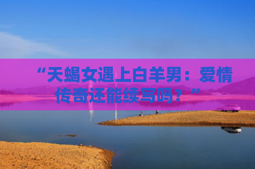 “天蝎女遇上白羊男：爱情传奇还能续写吗？”