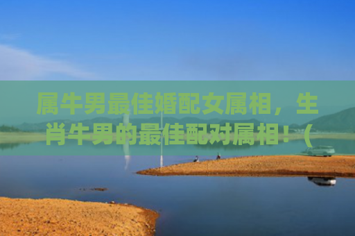 属牛男最佳婚配女属相，生肖牛男的最佳配对属相！(属牛男最佳婚配)