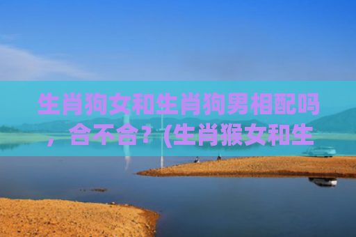 生肖狗女和生肖狗男相配吗，合不合？(生肖猴女和生肖狗男相配吗)
