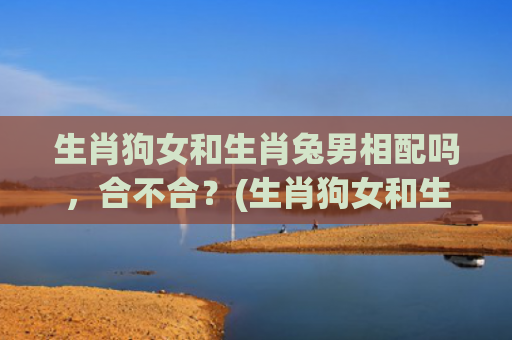 生肖狗女和生肖兔男相配吗，合不合？(生肖狗女和生肖兔男婚姻好不好)