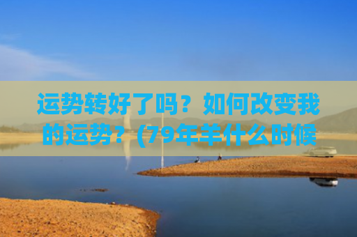 运势转好了吗？如何改变我的运势？(79年羊什么时候运势转好)