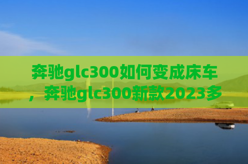 奔驰glc300如何变成床车，奔驰glc300新款2023多少钱（奔驰多少钱新款）