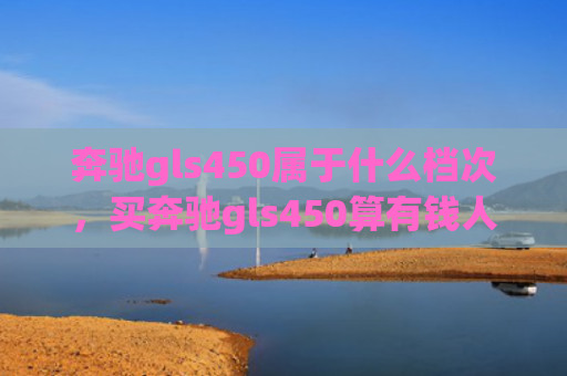 奔驰gls450属于什么档次，买奔驰gls450算有钱人吗（奔驰有钱人档次）