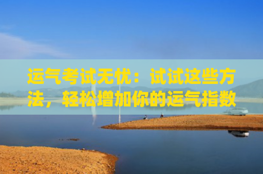 运气考试无忧：试试这些方法，轻松增加你的运气指数(考试运气免费测试)