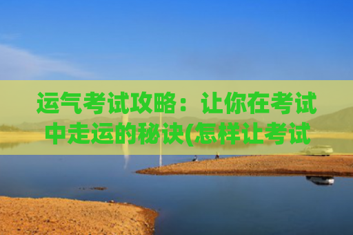 运气考试攻略：让你在考试中走运的秘诀(怎样让考试运气变好)