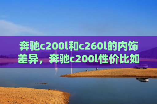 奔驰c200l和c260l的内饰差异，奔驰c200l性价比如何（奔驰内饰性价比）