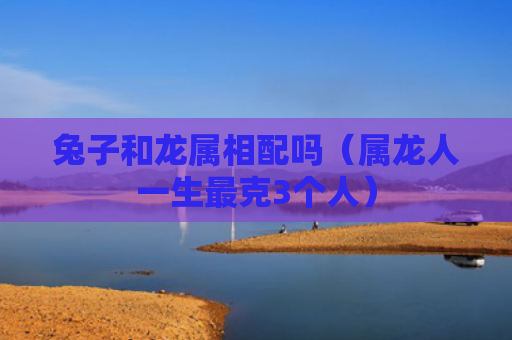 兔子和龙属相配吗（属龙人一生最克3个人）
