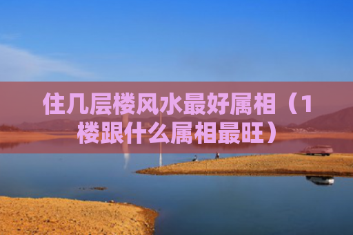 住几层楼风水最好属相（1楼跟什么属相最旺）