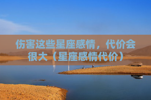 伤害这些星座感情，代价会很大（星座感情代价）