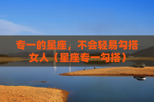 专一的星座，不会轻易勾搭女人（星座专一勾搭）