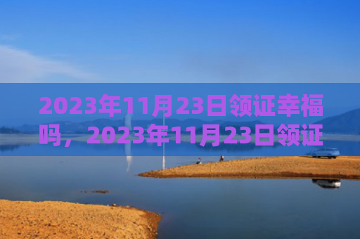 2023年11月23日领证幸福吗，2023年11月23日领证好吗（领证好吗幸福）