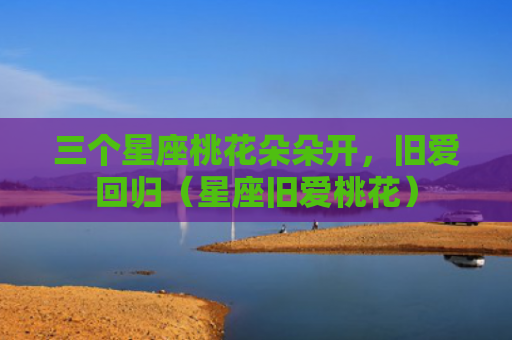 三个星座桃花朵朵开，旧爱回归（星座旧爱桃花）