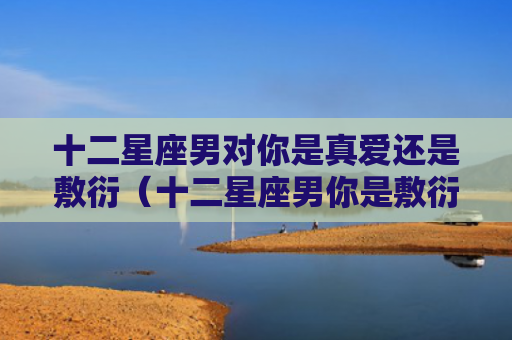 十二星座男对你是真爱还是敷衍（十二星座男你是敷衍）