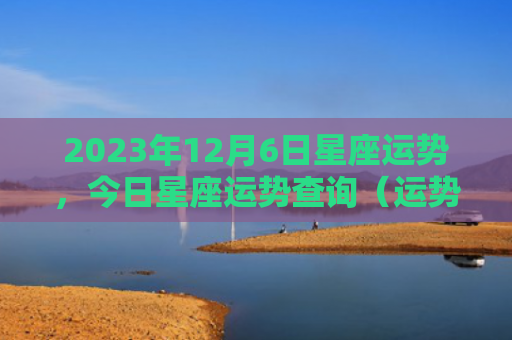2023年12月6日星座运势，今日星座运势查询（运势日星星座运势查询）