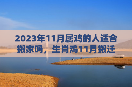 2023年11月属鸡的人适合搬家吗，生肖鸡11月搬迁好不好（适合搬家的人属鸡）