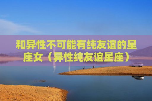 和异性不可能有纯友谊的星座女（异性纯友谊星座）