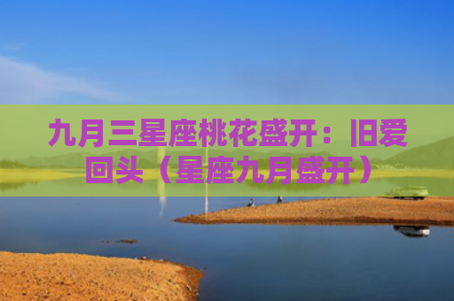九月三星座桃花盛开：旧爱回头（星座九月盛开）