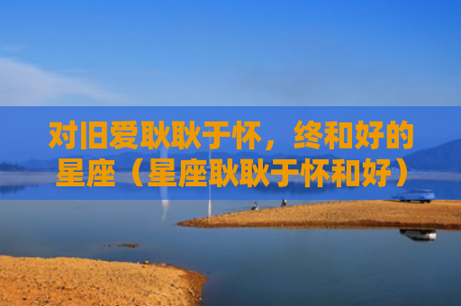 对旧爱耿耿于怀，终和好的星座（星座耿耿于怀和好）