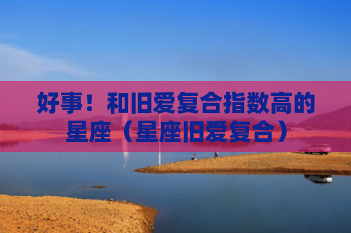 好事！和旧爱复合指数高的星座（星座旧爱复合）