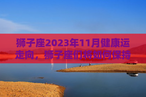 狮子座2023年11月健康运走向，狮子座们将如何保持身体健康（狮子座运走身体健康）