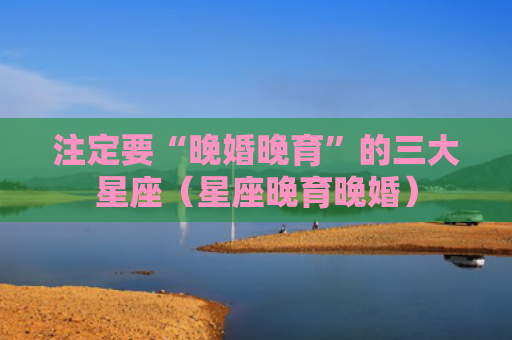 注定要“晚婚晚育”的三大星座（星座晚育晚婚）
