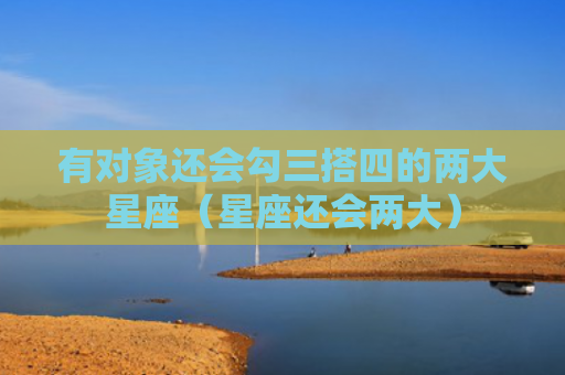 有对象还会勾三搭四的两大星座（星座还会两大）