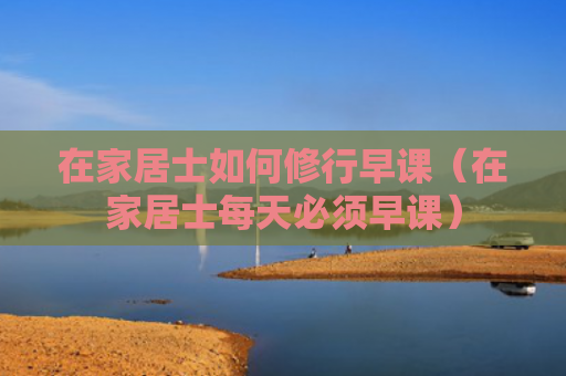 在家居士如何修行早课（在家居士每天必须早课）