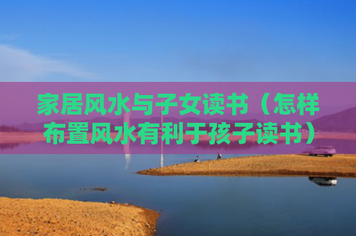 家居风水与子女读书（怎样布置风水有利于孩子读书）