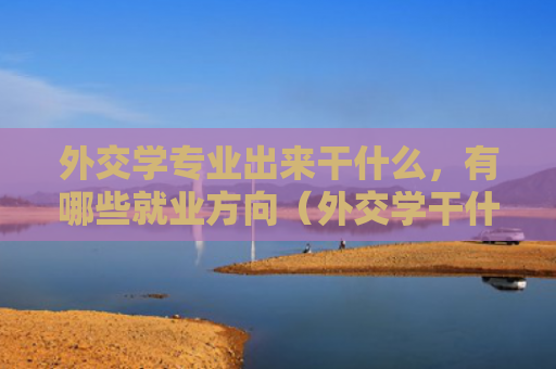 外交学专业出来干什么，有哪些就业方向（外交学干什么方向）