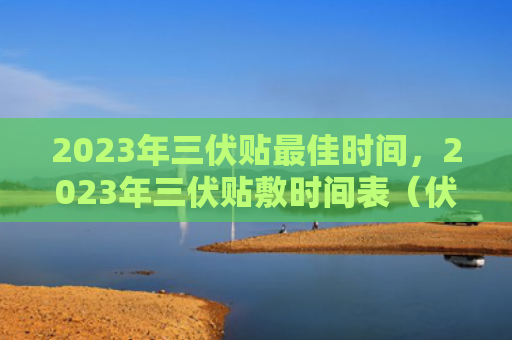 2023年三伏贴最佳时间，2023年三伏贴敷时间表（伏贴时间表最佳）