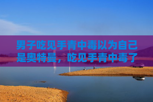 男子吃见手青中毒以为自己是奥特曼，吃见手青中毒了怎么办（中毒奥特曼男子）