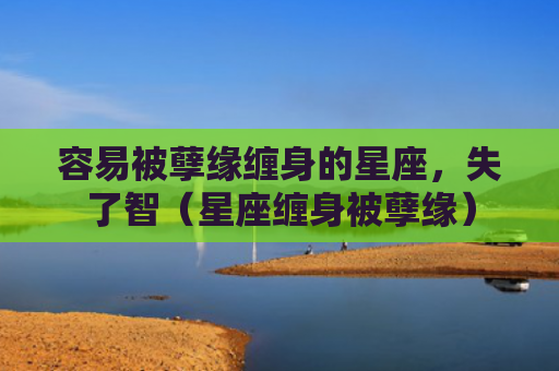 容易被孽缘缠身的星座，失了智（星座缠身被孽缘）