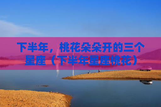 下半年，桃花朵朵开的三个星座（下半年星座桃花）
