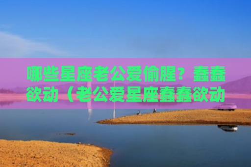 哪些星座老公爱偷腥？蠢蠢欲动（老公爱星座蠢蠢欲动）