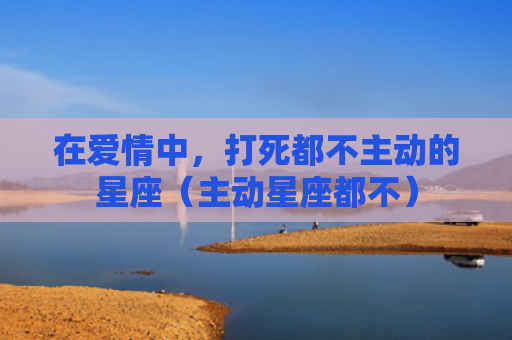 在爱情中，打死都不主动的星座（主动星座都不）
