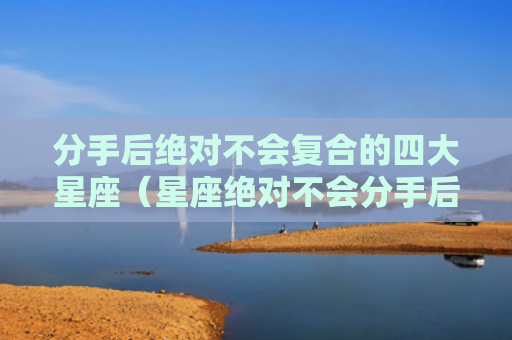 分手后绝对不会复合的四大星座（星座绝对不会分手后）