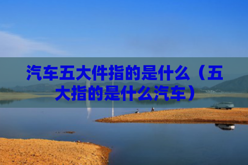 汽车五大件指的是什么（五大指的是什么汽车）