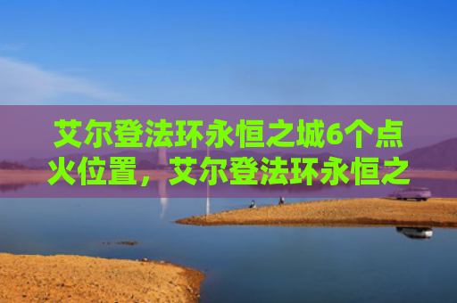 艾尔登法环永恒之城6个点火位置，艾尔登法环永恒之城6个点火位置（点火之城艾尔）