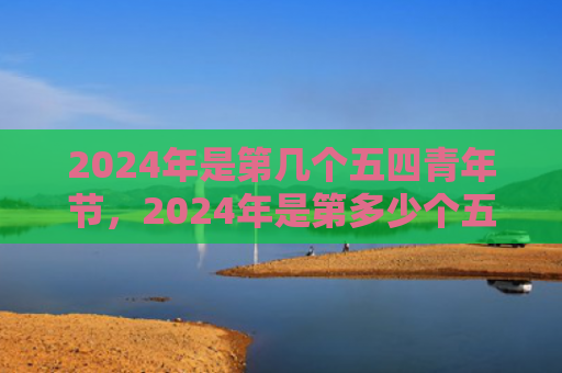 2024年是第几个五四青年节，2024年是第多少个五四青年节（青年节几个多少个）