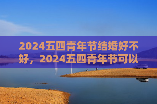 2024五四青年节结婚好不好，2024五四青年节可以结婚吗（青年节好不好结婚）