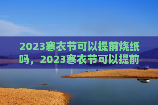 2023寒衣节可以提前烧纸吗，2023寒衣节可以提前几天烧纸（烧纸寒衣节提前）