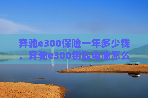 奔驰e300保险一年多少钱，奔驰e300钥匙电池怎么更换（奔驰一年多少钱）