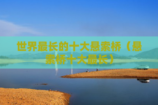 世界最长的十大悬索桥（悬索桥十大最长）