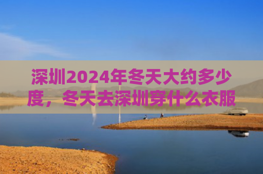 深圳2024年冬天大约多少度，冬天去深圳穿什么衣服合适（深圳冬天合适）