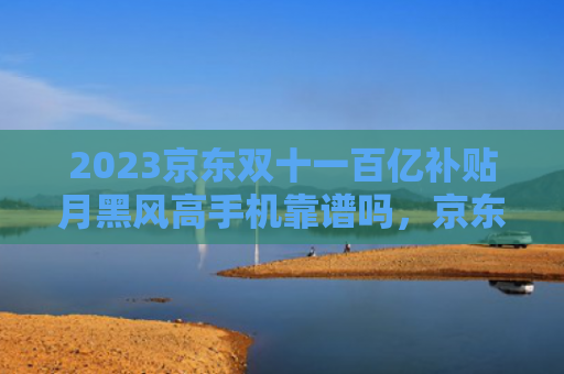 2023京东双十一百亿补贴月黑风高手机靠谱吗，京东双十一百亿补贴月黑风高的手机是不是正品（月黑风高补贴百亿）