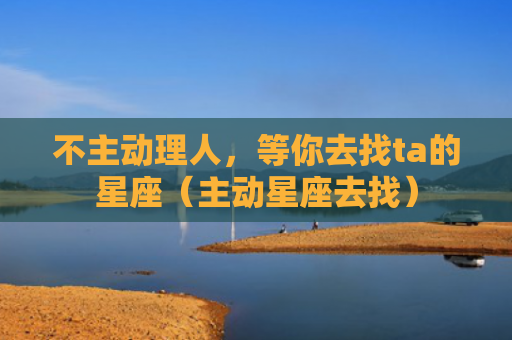 不主动理人，等你去找ta的星座（主动星座去找）